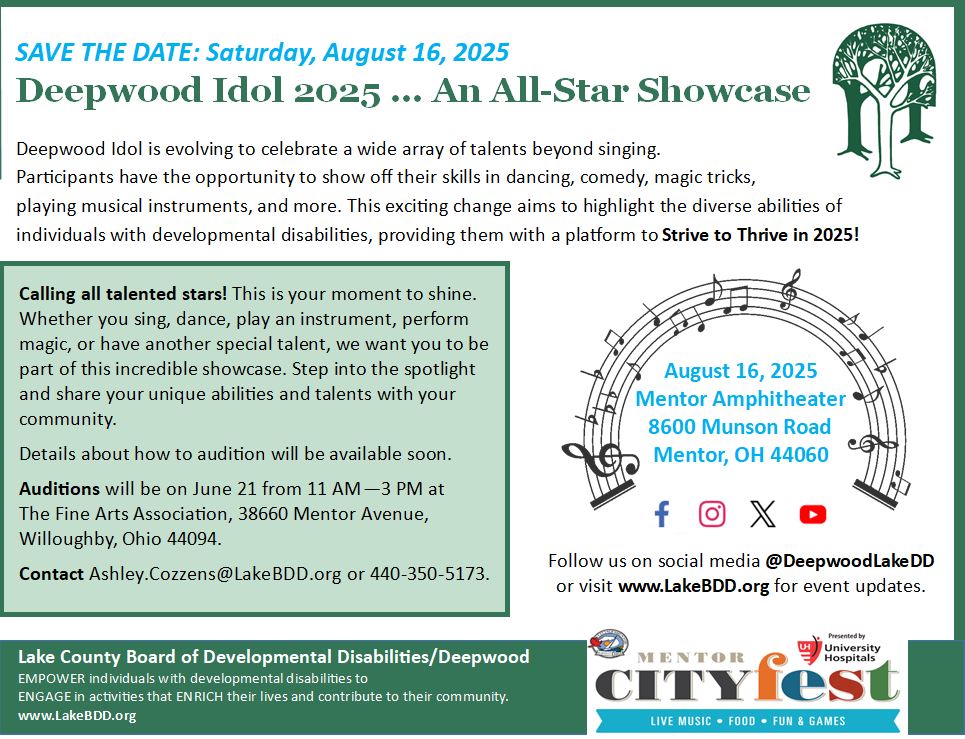 Deepwood Idol is evolving to celebrate a wide array of talents beyond singing. Participants have the opportunity to show off their skills in dancing, comedy, magic tricks, playing musical instruments, and more. This exciting change aims to highlight the diverse abilities of individuals with developmental disabilities, providing them with a platform to Strive to Thrive in 2025! ling all talented stars! This is your moment to shine. Whether you sing, dance, play an instrument, perform magic, or have another special talent, we want you to be part of this incredible showcase. Step into the spotlight and share your unique abilities and talents with your community. Details about how to audition will be available soon. Auditions will be on June 21 from 11 AM—3 PM at The Fine Arts Association, 38660 Mentor Avenue, Willoughby, Ohio 44094. Contact Ashley.Cozzens@LakeBDD.org or 440-350-5173.