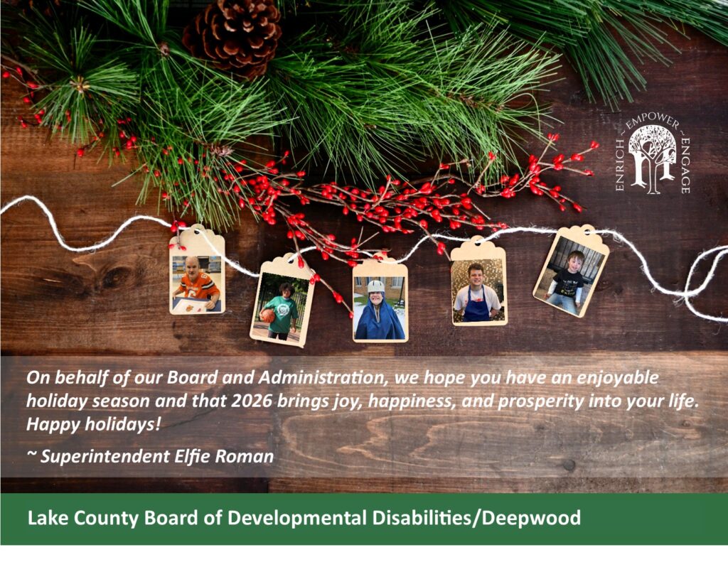 Pine greens and berries with photos of individuals smiling who receiving services from the Lake County Board of Developmental Disabilities. Message from Superintendent Elfie Roman says "Oh behalf of our Board and Administration, we hope you have an enjoyable holiday season and that 2026 brings joy, happiness, and prosperity into your life. Happy holidays!"